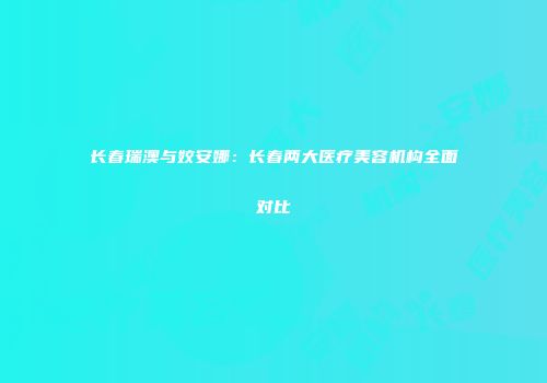 长春瑞澳与姣安娜：长春两大医疗美容机构全面对比