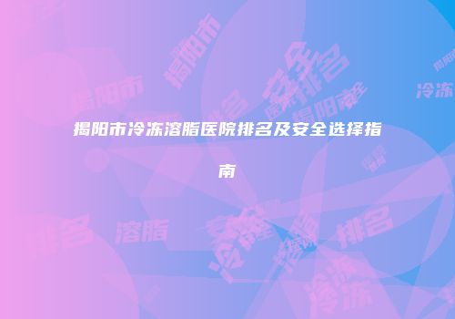 揭阳市冷冻溶脂医院排名及安全选择指南