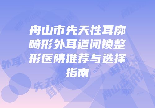 舟山市先天性耳廓畸形外耳道闭锁整形医院推荐与选择指南