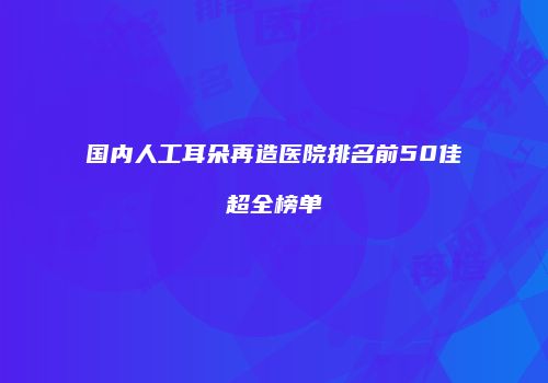 国内人工耳朵再造医院排名前50佳超全榜单