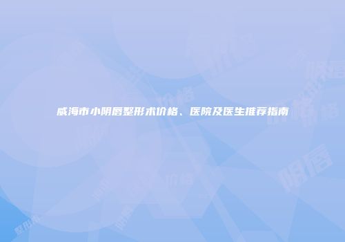 威海市小阴唇整形术价格、医院及医生推荐指南