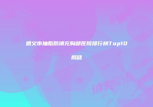 遵义市抽脂肪填充胸部医院排行榜Top10揭晓