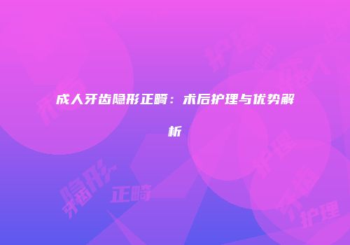 成人牙齿隐形正畸：术后护理与优势解析