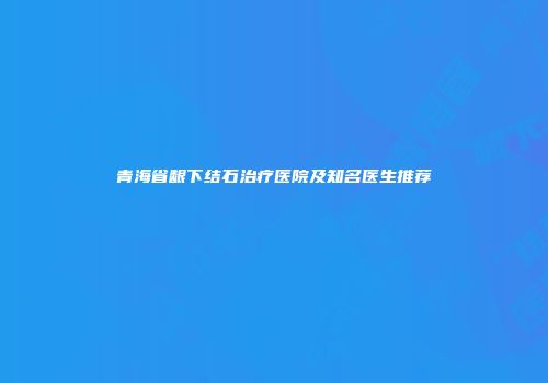 青海省龈下结石治疗医院及知名医生推荐