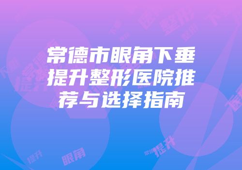 常德市眼角下垂提升整形医院推荐与选择指南