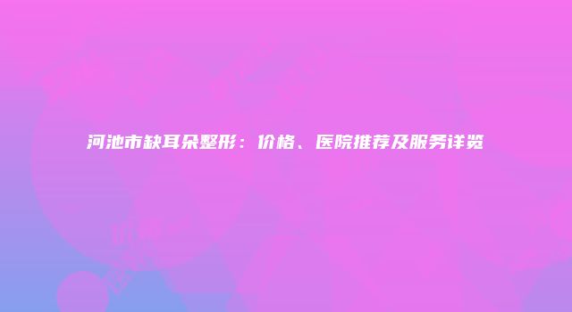 河池市缺耳朵整形：价格、医院推荐及服务详览