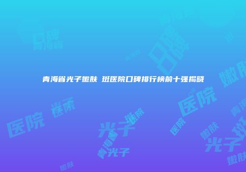 青海省光子嫩肤袪斑医院口碑排行榜前十强揭晓