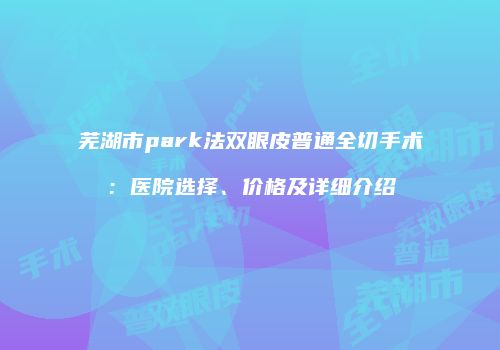 芜湖市park法双眼皮普通全切手术：医院选择、价格及详细介绍