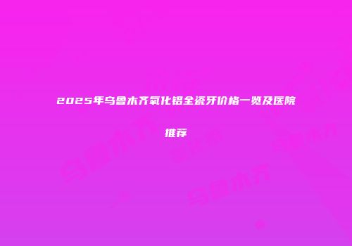 2025年乌鲁木齐氧化铝全瓷牙价格一览及医院推荐