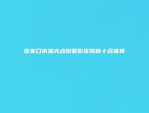 张家口市激光点斑整形医院前十名推荐