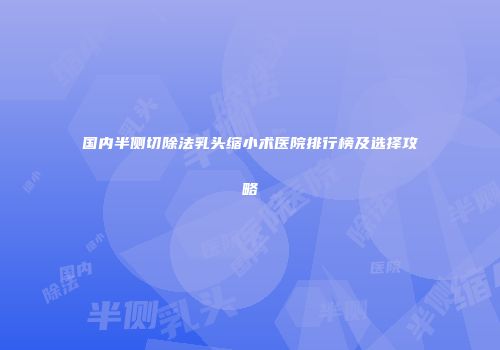 国内半侧切除法乳头缩小术医院排行榜及选择攻略