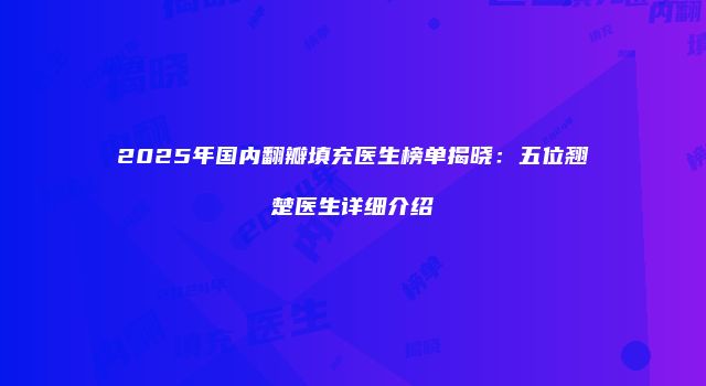 2025年国内翻瓣填充医生榜单揭晓：五位翘楚医生详细介绍