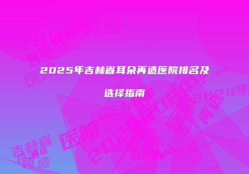 2025年吉林省耳朵再造医院排名及选择指南