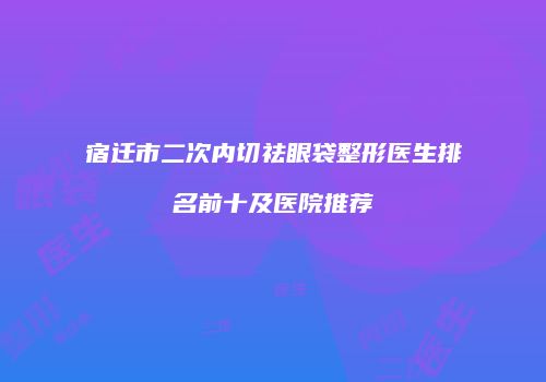 宿迁市二次内切祛眼袋整形医生排名前十及医院推荐