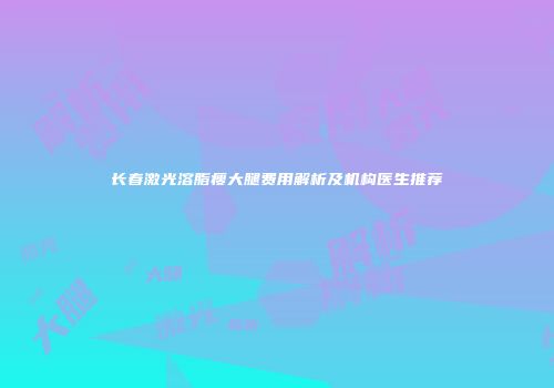 长春激光溶脂瘦大腿费用解析及机构医生推荐