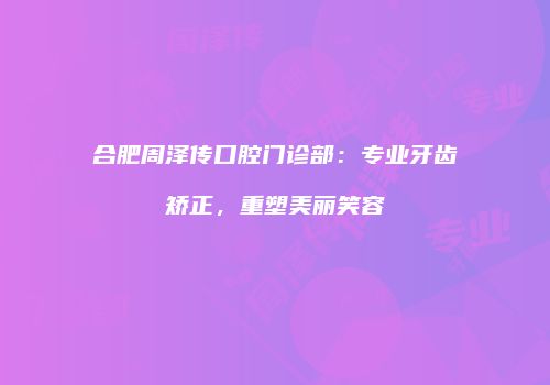合肥周泽传口腔门诊部：专业牙齿矫正，重塑美丽笑容