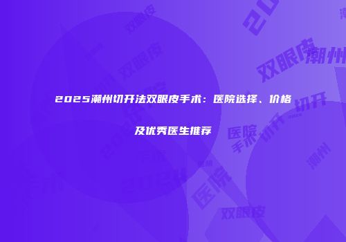 2025潮州切开法双眼皮手术：医院选择、价格及优秀医生推荐