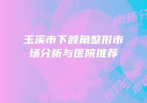 玉溪市下颌角整形市场分析与医院推荐