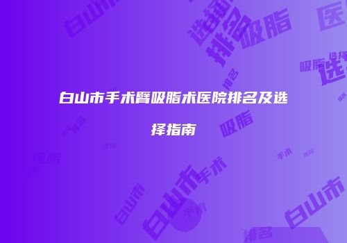 白山市手术臂吸脂术医院排名及选择指南