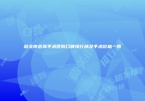 韶关市造耳手术医院口碑排行榜及手术价格一览