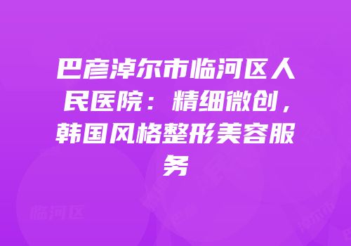巴彦淖尔市临河区人民医院：精细微创，韩国风格整形美容服务