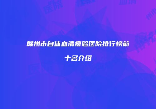 赣州市自体血清瘦脸医院排行榜前十名介绍