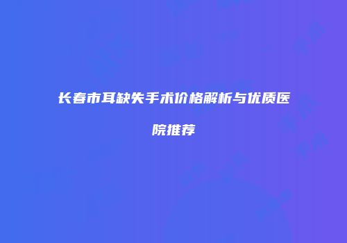 长春市耳缺失手术价格解析与优质医院推荐