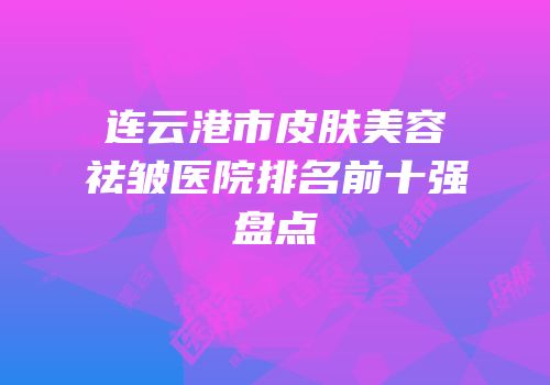连云港市皮肤美容祛皱医院排名前十强盘点