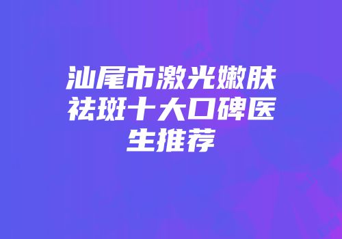 汕尾市激光嫩肤祛斑十大口碑医生推荐