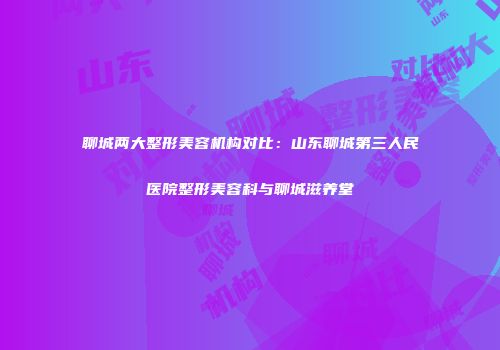 聊城两大整形美容机构对比：山东聊城第三人民医院整形美容科与聊城滋养堂