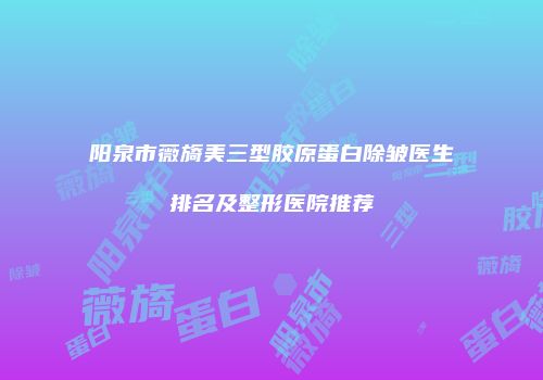 阳泉市薇旖美三型胶原蛋白除皱医生排名及整形医院推荐