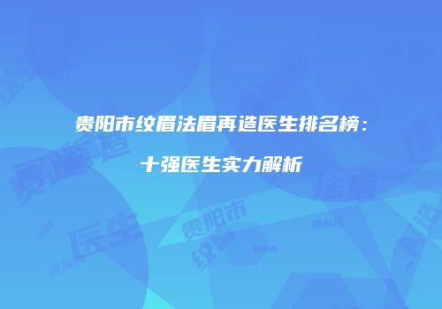 贵阳市纹眉法眉再造医生排名榜：十强医生实力解析