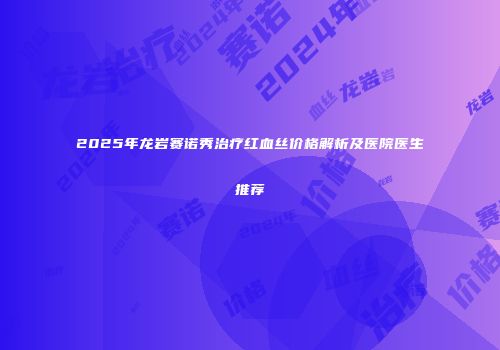 2025年龙岩赛诺秀治疗红血丝价格解析及医院医生推荐