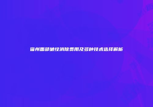 宿州面部皱纹消除费用及多种技术选择解析