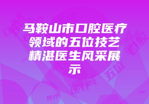马鞍山市口腔医疗领域的五位技艺精湛医生风采展示