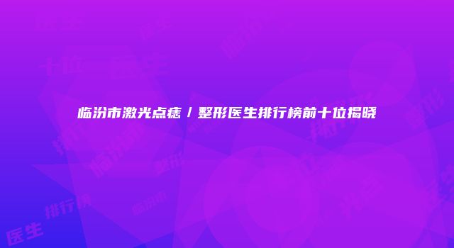 临汾市激光点痣／整形医生排行榜前十位揭晓