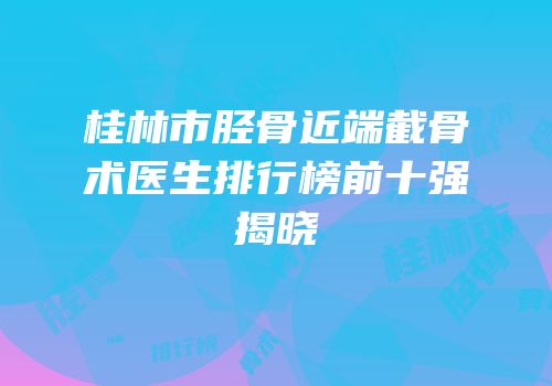 桂林市胫骨近端截骨术医生排行榜前十强揭晓