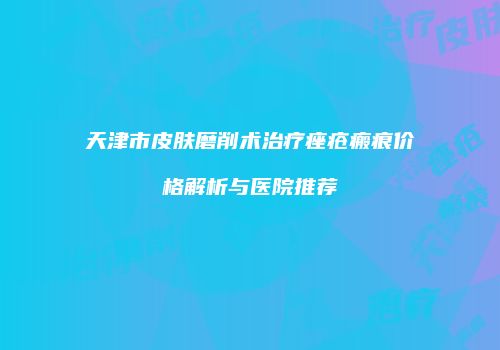 天津市皮肤磨削术治疗痤疮瘢痕价格解析与医院推荐