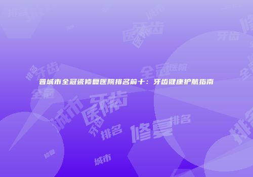 晋城市全冠瓷修复医院排名前十：牙齿健康护航指南