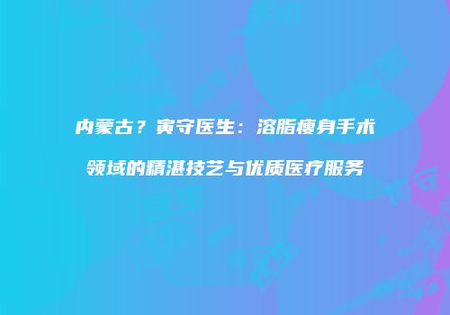 内蒙古？寅守医生：溶脂瘦身手术领域的精湛技艺与优质医疗服务