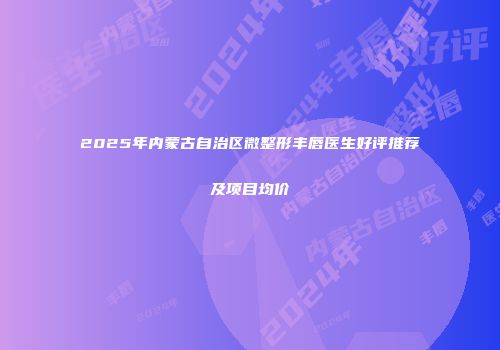 2025年内蒙古自治区微整形丰唇医生好评推荐及项目均价