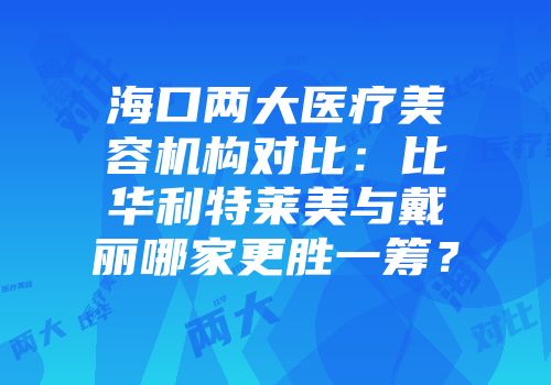 海口两大医疗美容机构对比：比华利特莱美与戴丽哪家更胜一筹？