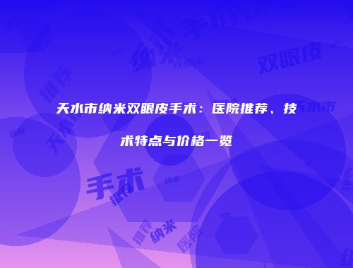 天水市纳米双眼皮手术：医院推荐、技术特点与价格一览
