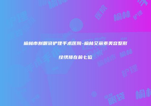 榆林市割眼袋护理手术医院-榆林艾丽素美容整形纹绣排在前七位