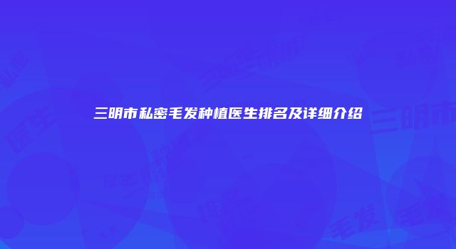 三明市私密毛发种植医生排名及详细介绍