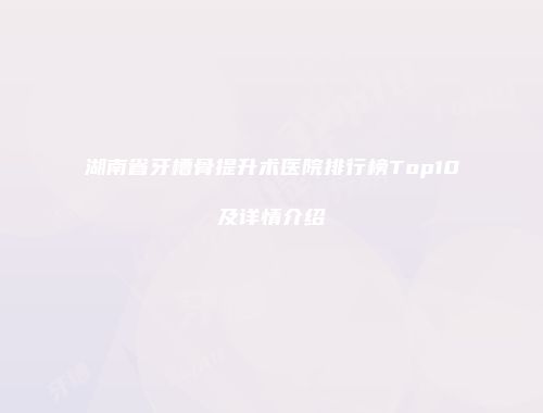 湖南省牙槽骨提升术医院排行榜Top10及详情介绍