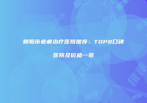 朝阳市疤痕治疗医院推荐：TOP8口碑医院及价格一览