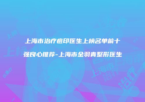 上海市治疗痘印医生上榜名单前十强良心推荐-上海市金羽青整形医生
