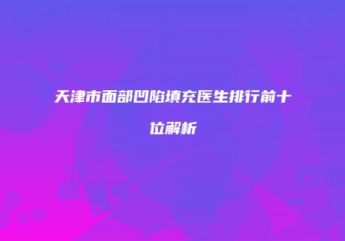 天津市面部凹陷填充医生排行前十位解析