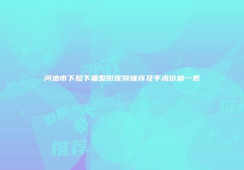 河池市下脸下垂整形医院推荐及手术价格一览
